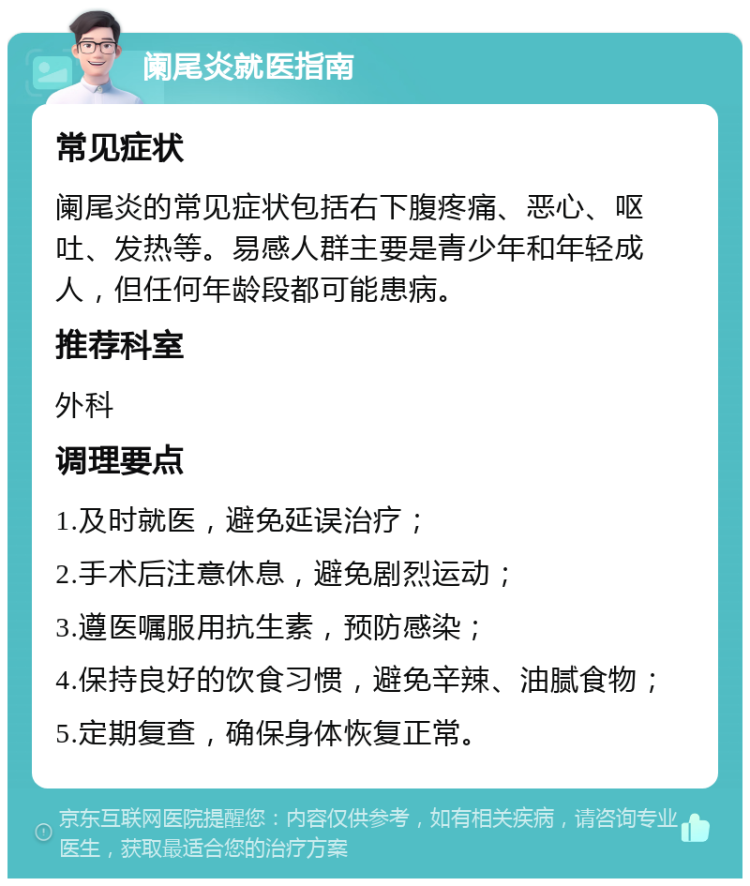 阑尾炎就医指南 常见症状 阑尾炎的常见症状包括右下腹疼痛、恶心、呕吐、发热等。易感人群主要是青少年和年轻成人，但任何年龄段都可能患病。 推荐科室 外科 调理要点 1.及时就医，避免延误治疗； 2.手术后注意休息，避免剧烈运动； 3.遵医嘱服用抗生素，预防感染； 4.保持良好的饮食习惯，避免辛辣、油腻食物； 5.定期复查，确保身体恢复正常。