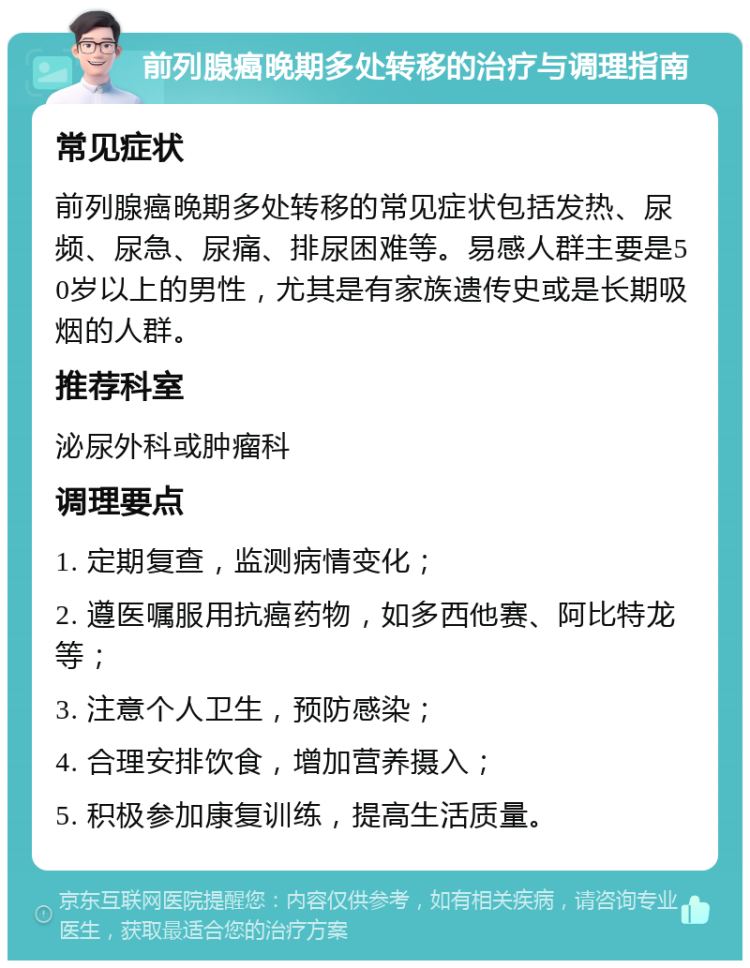 前列腺癌晚期多处转移的治疗与调理指南 常见症状 前列腺癌晚期多处转移的常见症状包括发热、尿频、尿急、尿痛、排尿困难等。易感人群主要是50岁以上的男性，尤其是有家族遗传史或是长期吸烟的人群。 推荐科室 泌尿外科或肿瘤科 调理要点 1. 定期复查，监测病情变化； 2. 遵医嘱服用抗癌药物，如多西他赛、阿比特龙等； 3. 注意个人卫生，预防感染； 4. 合理安排饮食，增加营养摄入； 5. 积极参加康复训练，提高生活质量。