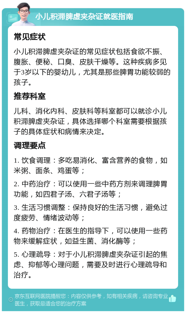 小儿积滞脾虚夹杂证就医指南 常见症状 小儿积滞脾虚夹杂证的常见症状包括食欲不振、腹胀、便秘、口臭、皮肤干燥等。这种疾病多见于3岁以下的婴幼儿，尤其是那些脾胃功能较弱的孩子。 推荐科室 儿科、消化内科、皮肤科等科室都可以就诊小儿积滞脾虚夹杂证，具体选择哪个科室需要根据孩子的具体症状和病情来决定。 调理要点 1. 饮食调理：多吃易消化、富含营养的食物，如米粥、面条、鸡蛋等； 2. 中药治疗：可以使用一些中药方剂来调理脾胃功能，如四君子汤、六君子汤等； 3. 生活习惯调整：保持良好的生活习惯，避免过度疲劳、情绪波动等； 4. 药物治疗：在医生的指导下，可以使用一些药物来缓解症状，如益生菌、消化酶等； 5. 心理疏导：对于小儿积滞脾虚夹杂证引起的焦虑、抑郁等心理问题，需要及时进行心理疏导和治疗。