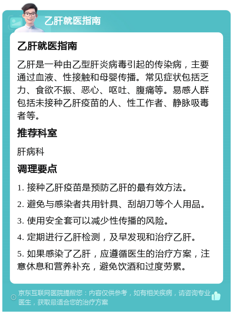 乙肝就医指南 乙肝就医指南 乙肝是一种由乙型肝炎病毒引起的传染病，主要通过血液、性接触和母婴传播。常见症状包括乏力、食欲不振、恶心、呕吐、腹痛等。易感人群包括未接种乙肝疫苗的人、性工作者、静脉吸毒者等。 推荐科室 肝病科 调理要点 1. 接种乙肝疫苗是预防乙肝的最有效方法。 2. 避免与感染者共用针具、刮胡刀等个人用品。 3. 使用安全套可以减少性传播的风险。 4. 定期进行乙肝检测，及早发现和治疗乙肝。 5. 如果感染了乙肝，应遵循医生的治疗方案，注意休息和营养补充，避免饮酒和过度劳累。