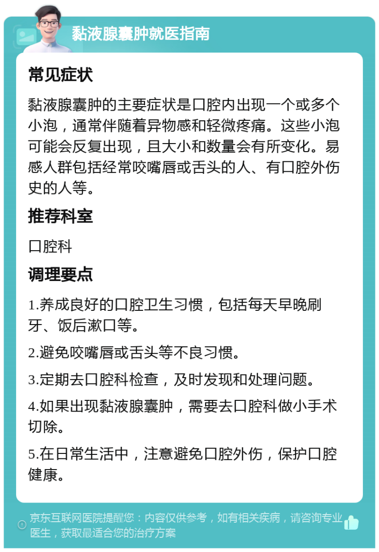 黏液腺囊肿就医指南 常见症状 黏液腺囊肿的主要症状是口腔内出现一个或多个小泡，通常伴随着异物感和轻微疼痛。这些小泡可能会反复出现，且大小和数量会有所变化。易感人群包括经常咬嘴唇或舌头的人、有口腔外伤史的人等。 推荐科室 口腔科 调理要点 1.养成良好的口腔卫生习惯，包括每天早晚刷牙、饭后漱口等。 2.避免咬嘴唇或舌头等不良习惯。 3.定期去口腔科检查，及时发现和处理问题。 4.如果出现黏液腺囊肿，需要去口腔科做小手术切除。 5.在日常生活中，注意避免口腔外伤，保护口腔健康。