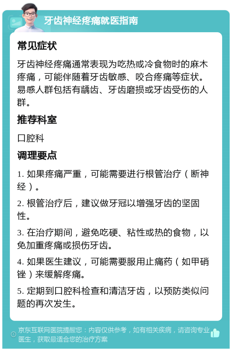 牙齿神经疼痛就医指南 常见症状 牙齿神经疼痛通常表现为吃热或冷食物时的麻木疼痛，可能伴随着牙齿敏感、咬合疼痛等症状。易感人群包括有龋齿、牙齿磨损或牙齿受伤的人群。 推荐科室 口腔科 调理要点 1. 如果疼痛严重，可能需要进行根管治疗（断神经）。 2. 根管治疗后，建议做牙冠以增强牙齿的坚固性。 3. 在治疗期间，避免吃硬、粘性或热的食物，以免加重疼痛或损伤牙齿。 4. 如果医生建议，可能需要服用止痛药（如甲硝锉）来缓解疼痛。 5. 定期到口腔科检查和清洁牙齿，以预防类似问题的再次发生。