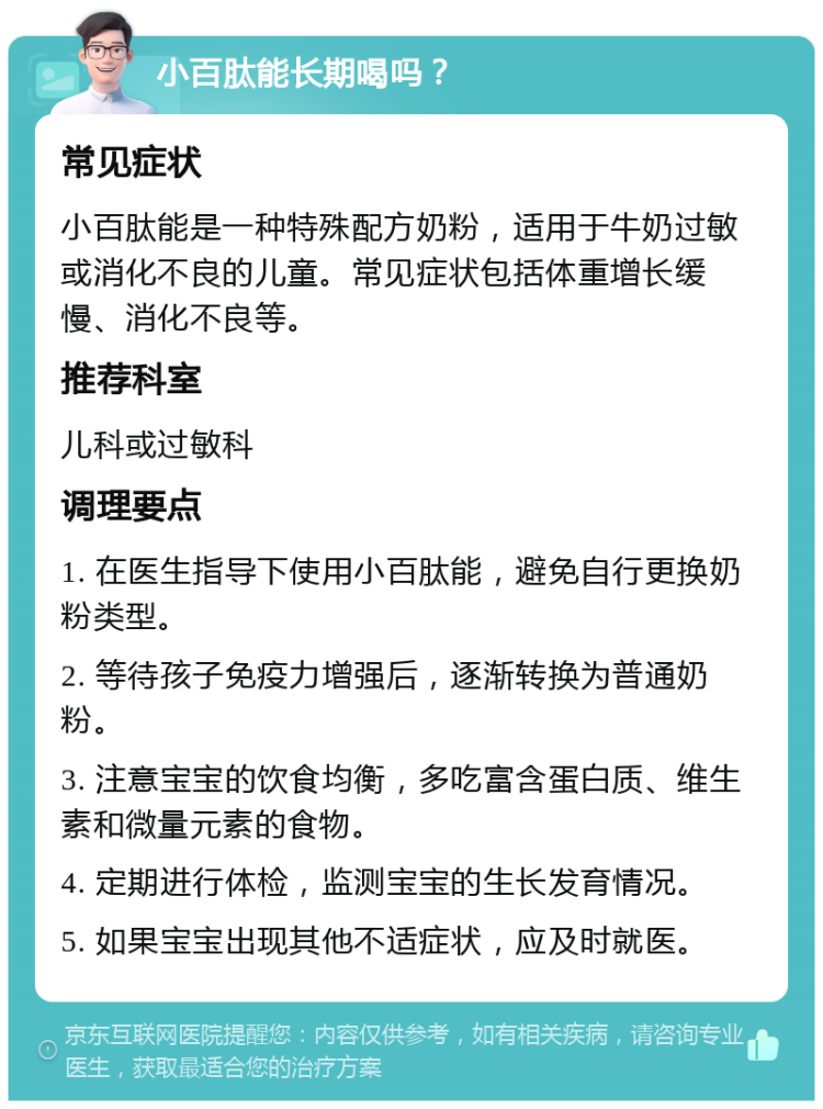 小百肽能长期喝吗？ 常见症状 小百肽能是一种特殊配方奶粉，适用于牛奶过敏或消化不良的儿童。常见症状包括体重增长缓慢、消化不良等。 推荐科室 儿科或过敏科 调理要点 1. 在医生指导下使用小百肽能，避免自行更换奶粉类型。 2. 等待孩子免疫力增强后，逐渐转换为普通奶粉。 3. 注意宝宝的饮食均衡，多吃富含蛋白质、维生素和微量元素的食物。 4. 定期进行体检，监测宝宝的生长发育情况。 5. 如果宝宝出现其他不适症状，应及时就医。