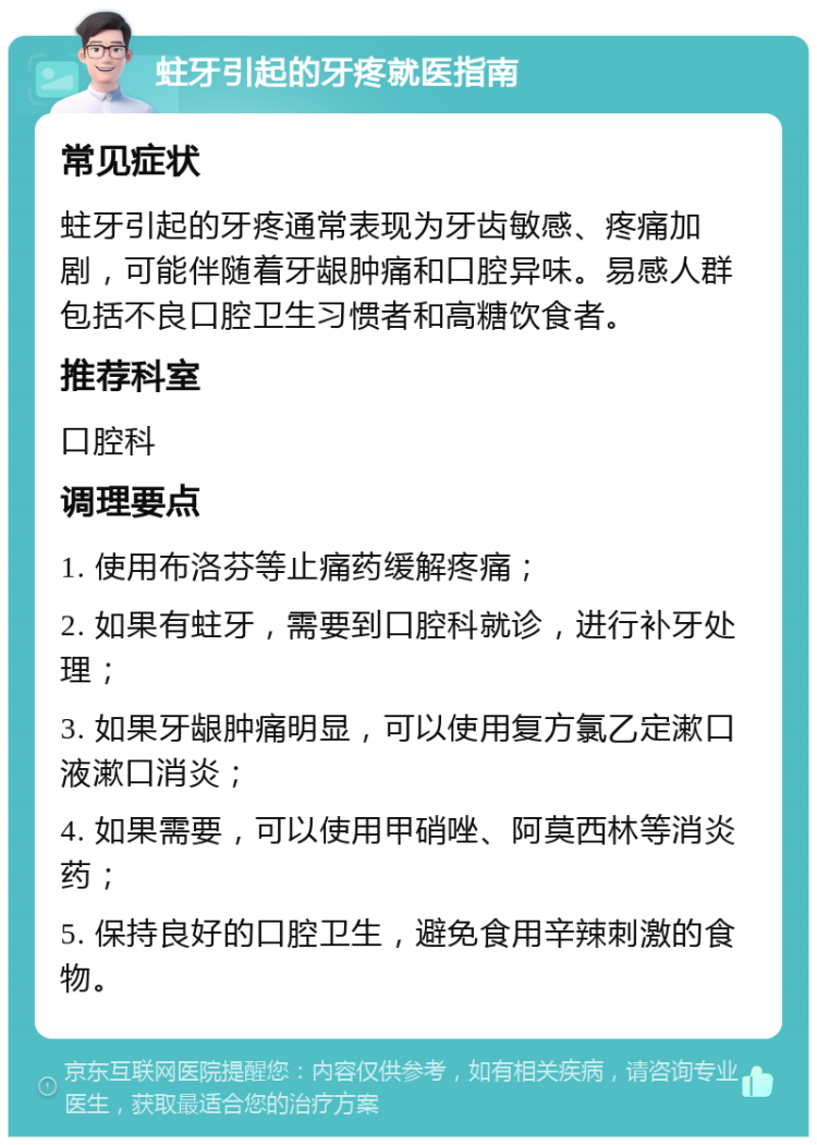 蛀牙引起的牙疼就医指南 常见症状 蛀牙引起的牙疼通常表现为牙齿敏感、疼痛加剧，可能伴随着牙龈肿痛和口腔异味。易感人群包括不良口腔卫生习惯者和高糖饮食者。 推荐科室 口腔科 调理要点 1. 使用布洛芬等止痛药缓解疼痛； 2. 如果有蛀牙，需要到口腔科就诊，进行补牙处理； 3. 如果牙龈肿痛明显，可以使用复方氯乙定漱口液漱口消炎； 4. 如果需要，可以使用甲硝唑、阿莫西林等消炎药； 5. 保持良好的口腔卫生，避免食用辛辣刺激的食物。