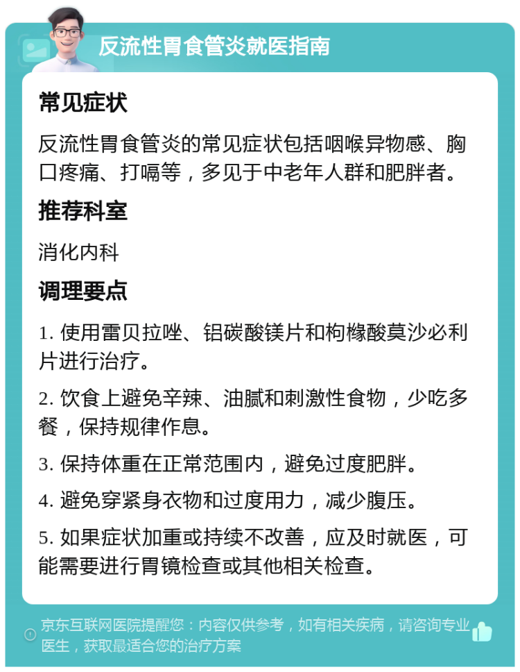 反流性胃食管炎就医指南 常见症状 反流性胃食管炎的常见症状包括咽喉异物感、胸口疼痛、打嗝等，多见于中老年人群和肥胖者。 推荐科室 消化内科 调理要点 1. 使用雷贝拉唑、铝碳酸镁片和枸橼酸莫沙必利片进行治疗。 2. 饮食上避免辛辣、油腻和刺激性食物，少吃多餐，保持规律作息。 3. 保持体重在正常范围内，避免过度肥胖。 4. 避免穿紧身衣物和过度用力，减少腹压。 5. 如果症状加重或持续不改善，应及时就医，可能需要进行胃镜检查或其他相关检查。