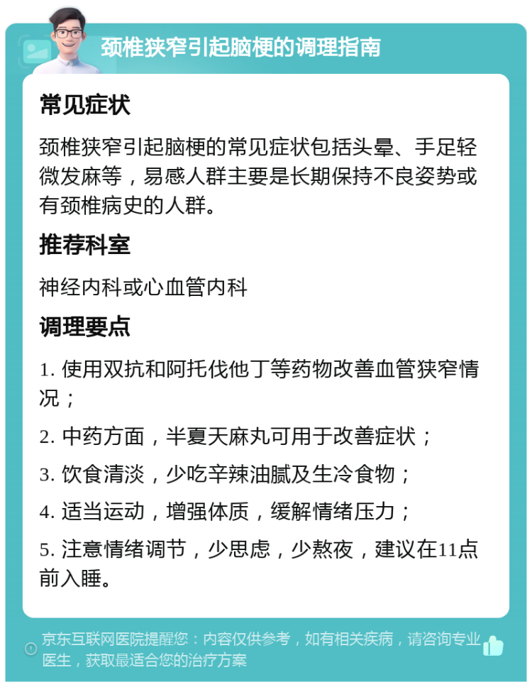 颈椎狭窄引起脑梗的调理指南 常见症状 颈椎狭窄引起脑梗的常见症状包括头晕、手足轻微发麻等，易感人群主要是长期保持不良姿势或有颈椎病史的人群。 推荐科室 神经内科或心血管内科 调理要点 1. 使用双抗和阿托伐他丁等药物改善血管狭窄情况； 2. 中药方面，半夏天麻丸可用于改善症状； 3. 饮食清淡，少吃辛辣油腻及生冷食物； 4. 适当运动，增强体质，缓解情绪压力； 5. 注意情绪调节，少思虑，少熬夜，建议在11点前入睡。