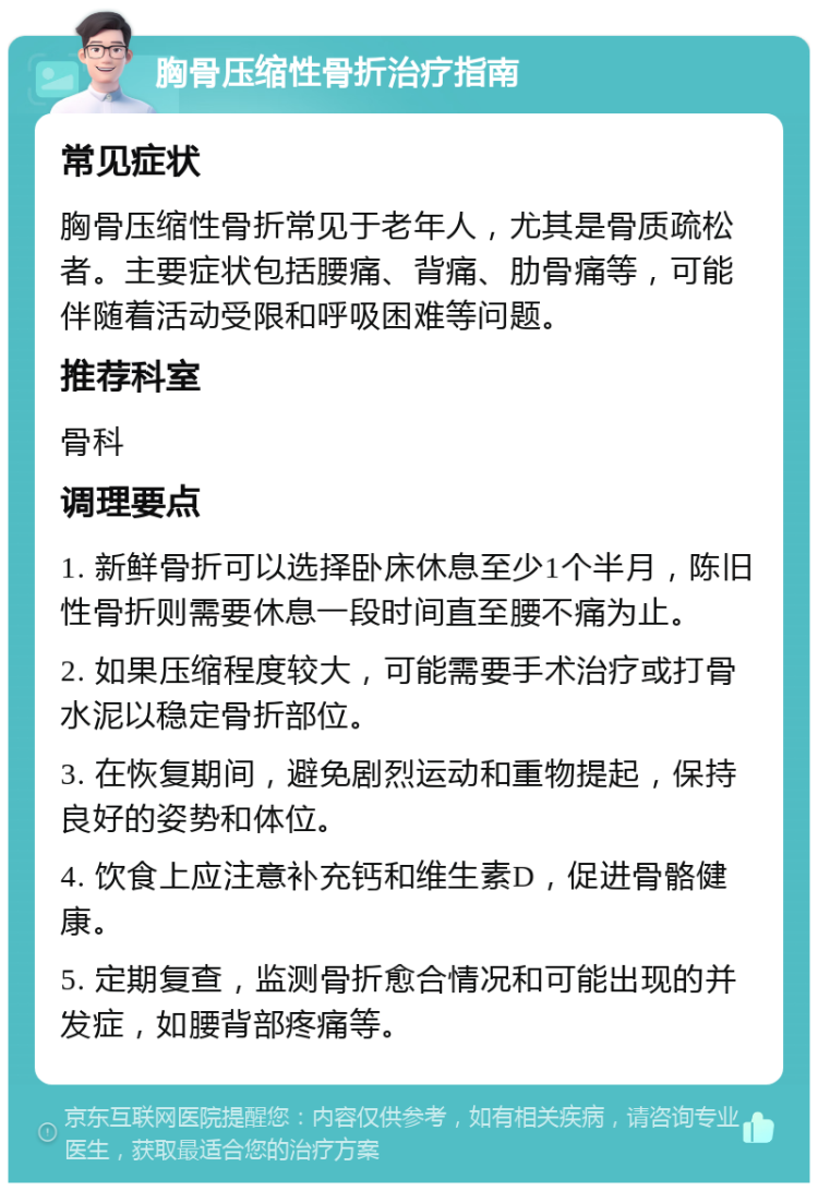 胸骨压缩性骨折治疗指南 常见症状 胸骨压缩性骨折常见于老年人，尤其是骨质疏松者。主要症状包括腰痛、背痛、肋骨痛等，可能伴随着活动受限和呼吸困难等问题。 推荐科室 骨科 调理要点 1. 新鲜骨折可以选择卧床休息至少1个半月，陈旧性骨折则需要休息一段时间直至腰不痛为止。 2. 如果压缩程度较大，可能需要手术治疗或打骨水泥以稳定骨折部位。 3. 在恢复期间，避免剧烈运动和重物提起，保持良好的姿势和体位。 4. 饮食上应注意补充钙和维生素D，促进骨骼健康。 5. 定期复查，监测骨折愈合情况和可能出现的并发症，如腰背部疼痛等。