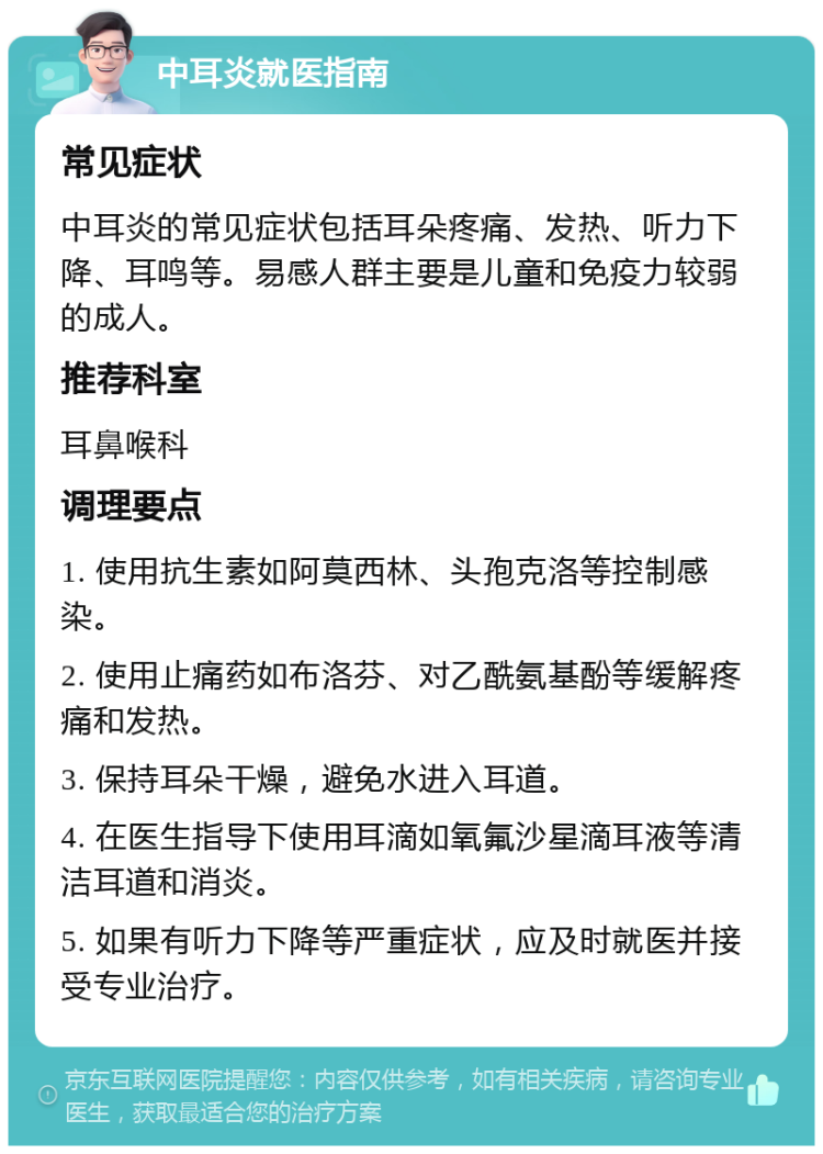 中耳炎就医指南 常见症状 中耳炎的常见症状包括耳朵疼痛、发热、听力下降、耳鸣等。易感人群主要是儿童和免疫力较弱的成人。 推荐科室 耳鼻喉科 调理要点 1. 使用抗生素如阿莫西林、头孢克洛等控制感染。 2. 使用止痛药如布洛芬、对乙酰氨基酚等缓解疼痛和发热。 3. 保持耳朵干燥，避免水进入耳道。 4. 在医生指导下使用耳滴如氧氟沙星滴耳液等清洁耳道和消炎。 5. 如果有听力下降等严重症状，应及时就医并接受专业治疗。