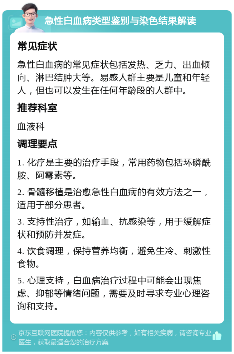 急性白血病类型鉴别与染色结果解读 常见症状 急性白血病的常见症状包括发热、乏力、出血倾向、淋巴结肿大等。易感人群主要是儿童和年轻人，但也可以发生在任何年龄段的人群中。 推荐科室 血液科 调理要点 1. 化疗是主要的治疗手段，常用药物包括环磷酰胺、阿霉素等。 2. 骨髓移植是治愈急性白血病的有效方法之一，适用于部分患者。 3. 支持性治疗，如输血、抗感染等，用于缓解症状和预防并发症。 4. 饮食调理，保持营养均衡，避免生冷、刺激性食物。 5. 心理支持，白血病治疗过程中可能会出现焦虑、抑郁等情绪问题，需要及时寻求专业心理咨询和支持。