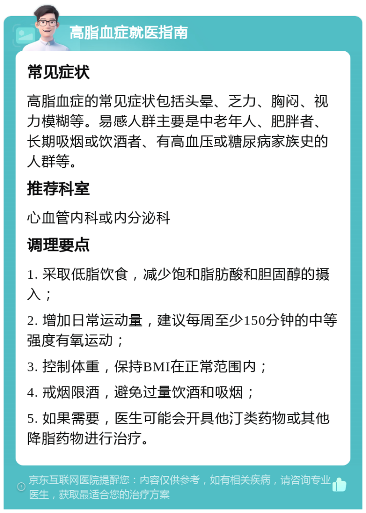 高脂血症就医指南 常见症状 高脂血症的常见症状包括头晕、乏力、胸闷、视力模糊等。易感人群主要是中老年人、肥胖者、长期吸烟或饮酒者、有高血压或糖尿病家族史的人群等。 推荐科室 心血管内科或内分泌科 调理要点 1. 采取低脂饮食，减少饱和脂肪酸和胆固醇的摄入； 2. 增加日常运动量，建议每周至少150分钟的中等强度有氧运动； 3. 控制体重，保持BMI在正常范围内； 4. 戒烟限酒，避免过量饮酒和吸烟； 5. 如果需要，医生可能会开具他汀类药物或其他降脂药物进行治疗。