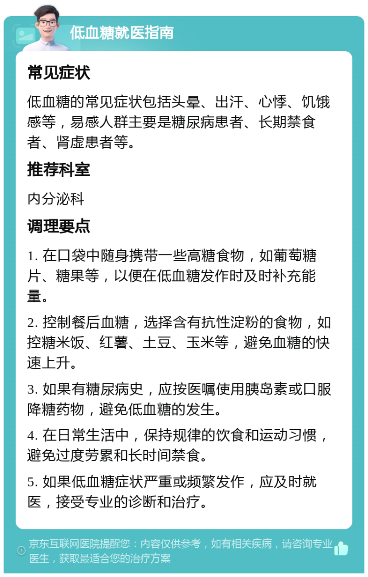 低血糖就医指南 常见症状 低血糖的常见症状包括头晕、出汗、心悸、饥饿感等，易感人群主要是糖尿病患者、长期禁食者、肾虚患者等。 推荐科室 内分泌科 调理要点 1. 在口袋中随身携带一些高糖食物，如葡萄糖片、糖果等，以便在低血糖发作时及时补充能量。 2. 控制餐后血糖，选择含有抗性淀粉的食物，如控糖米饭、红薯、土豆、玉米等，避免血糖的快速上升。 3. 如果有糖尿病史，应按医嘱使用胰岛素或口服降糖药物，避免低血糖的发生。 4. 在日常生活中，保持规律的饮食和运动习惯，避免过度劳累和长时间禁食。 5. 如果低血糖症状严重或频繁发作，应及时就医，接受专业的诊断和治疗。