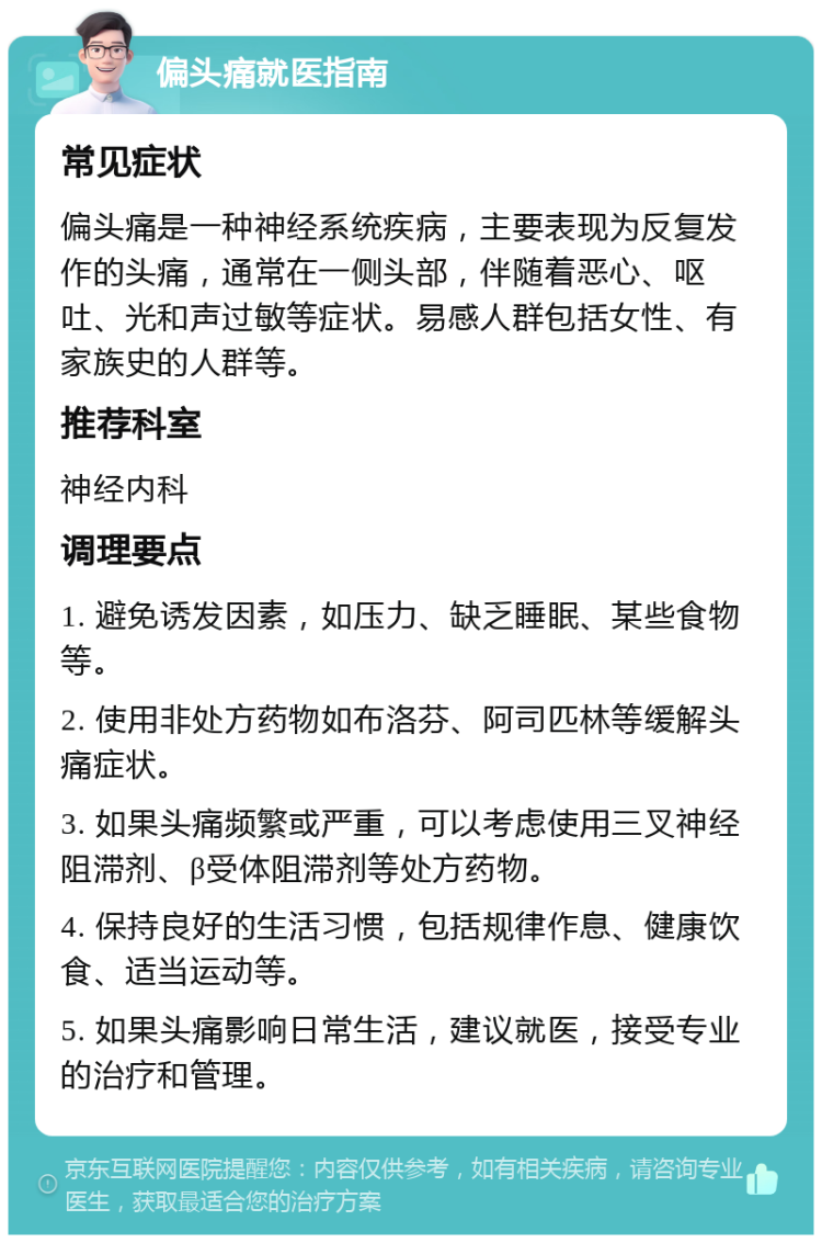 偏头痛就医指南 常见症状 偏头痛是一种神经系统疾病，主要表现为反复发作的头痛，通常在一侧头部，伴随着恶心、呕吐、光和声过敏等症状。易感人群包括女性、有家族史的人群等。 推荐科室 神经内科 调理要点 1. 避免诱发因素，如压力、缺乏睡眠、某些食物等。 2. 使用非处方药物如布洛芬、阿司匹林等缓解头痛症状。 3. 如果头痛频繁或严重，可以考虑使用三叉神经阻滞剂、β受体阻滞剂等处方药物。 4. 保持良好的生活习惯，包括规律作息、健康饮食、适当运动等。 5. 如果头痛影响日常生活，建议就医，接受专业的治疗和管理。