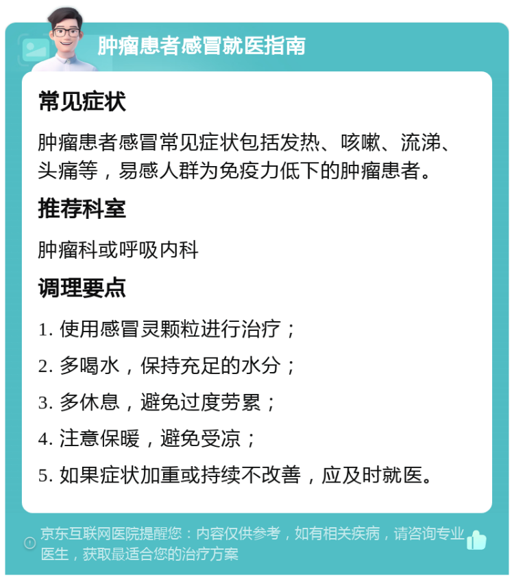 肿瘤患者感冒就医指南 常见症状 肿瘤患者感冒常见症状包括发热、咳嗽、流涕、头痛等，易感人群为免疫力低下的肿瘤患者。 推荐科室 肿瘤科或呼吸内科 调理要点 1. 使用感冒灵颗粒进行治疗； 2. 多喝水，保持充足的水分； 3. 多休息，避免过度劳累； 4. 注意保暖，避免受凉； 5. 如果症状加重或持续不改善，应及时就医。