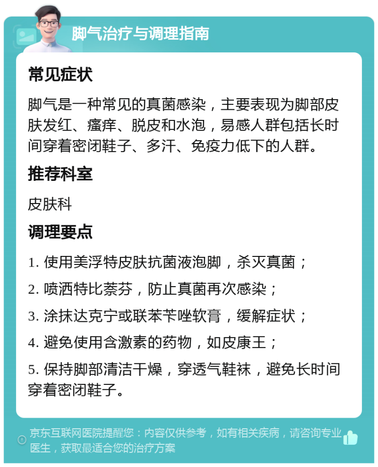 脚气治疗与调理指南 常见症状 脚气是一种常见的真菌感染，主要表现为脚部皮肤发红、瘙痒、脱皮和水泡，易感人群包括长时间穿着密闭鞋子、多汗、免疫力低下的人群。 推荐科室 皮肤科 调理要点 1. 使用美浮特皮肤抗菌液泡脚，杀灭真菌； 2. 喷洒特比萘芬，防止真菌再次感染； 3. 涂抹达克宁或联苯苄唑软膏，缓解症状； 4. 避免使用含激素的药物，如皮康王； 5. 保持脚部清洁干燥，穿透气鞋袜，避免长时间穿着密闭鞋子。