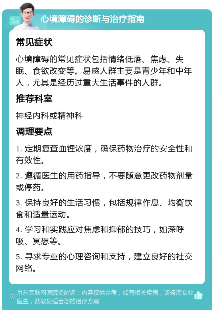 心境障碍的诊断与治疗指南 常见症状 心境障碍的常见症状包括情绪低落、焦虑、失眠、食欲改变等。易感人群主要是青少年和中年人，尤其是经历过重大生活事件的人群。 推荐科室 神经内科或精神科 调理要点 1. 定期复查血锂浓度，确保药物治疗的安全性和有效性。 2. 遵循医生的用药指导，不要随意更改药物剂量或停药。 3. 保持良好的生活习惯，包括规律作息、均衡饮食和适量运动。 4. 学习和实践应对焦虑和抑郁的技巧，如深呼吸、冥想等。 5. 寻求专业的心理咨询和支持，建立良好的社交网络。