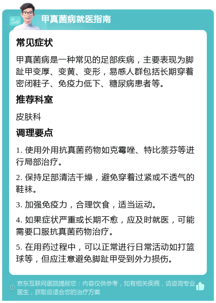 甲真菌病就医指南 常见症状 甲真菌病是一种常见的足部疾病，主要表现为脚趾甲变厚、变黄、变形，易感人群包括长期穿着密闭鞋子、免疫力低下、糖尿病患者等。 推荐科室 皮肤科 调理要点 1. 使用外用抗真菌药物如克霉唑、特比萘芬等进行局部治疗。 2. 保持足部清洁干燥，避免穿着过紧或不透气的鞋袜。 3. 加强免疫力，合理饮食，适当运动。 4. 如果症状严重或长期不愈，应及时就医，可能需要口服抗真菌药物治疗。 5. 在用药过程中，可以正常进行日常活动如打篮球等，但应注意避免脚趾甲受到外力损伤。