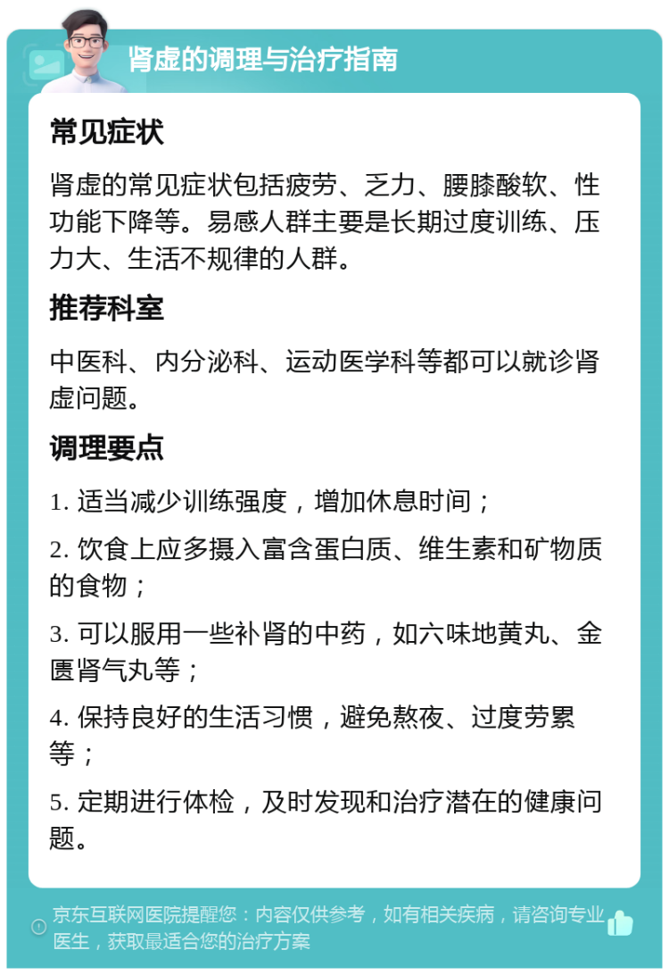 肾虚的调理与治疗指南 常见症状 肾虚的常见症状包括疲劳、乏力、腰膝酸软、性功能下降等。易感人群主要是长期过度训练、压力大、生活不规律的人群。 推荐科室 中医科、内分泌科、运动医学科等都可以就诊肾虚问题。 调理要点 1. 适当减少训练强度，增加休息时间； 2. 饮食上应多摄入富含蛋白质、维生素和矿物质的食物； 3. 可以服用一些补肾的中药，如六味地黄丸、金匮肾气丸等； 4. 保持良好的生活习惯，避免熬夜、过度劳累等； 5. 定期进行体检，及时发现和治疗潜在的健康问题。