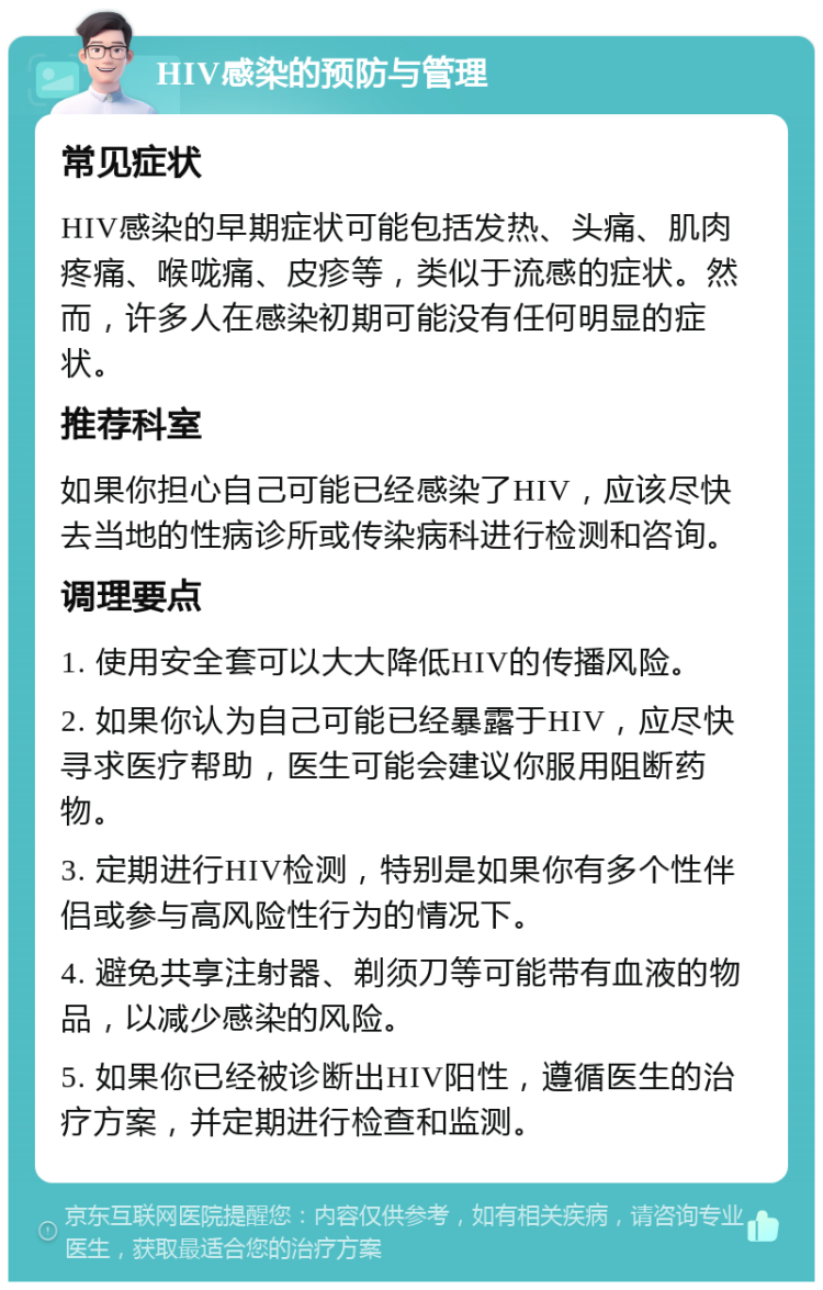 HIV感染的预防与管理 常见症状 HIV感染的早期症状可能包括发热、头痛、肌肉疼痛、喉咙痛、皮疹等，类似于流感的症状。然而，许多人在感染初期可能没有任何明显的症状。 推荐科室 如果你担心自己可能已经感染了HIV，应该尽快去当地的性病诊所或传染病科进行检测和咨询。 调理要点 1. 使用安全套可以大大降低HIV的传播风险。 2. 如果你认为自己可能已经暴露于HIV，应尽快寻求医疗帮助，医生可能会建议你服用阻断药物。 3. 定期进行HIV检测，特别是如果你有多个性伴侣或参与高风险性行为的情况下。 4. 避免共享注射器、剃须刀等可能带有血液的物品，以减少感染的风险。 5. 如果你已经被诊断出HIV阳性，遵循医生的治疗方案，并定期进行检查和监测。