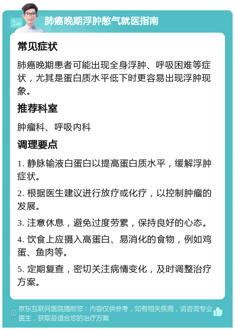 肺癌晚期浮肿憋气就医指南 常见症状 肺癌晚期患者可能出现全身浮肿、呼吸困难等症状，尤其是蛋白质水平低下时更容易出现浮肿现象。 推荐科室 肿瘤科、呼吸内科 调理要点 1. 静脉输液白蛋白以提高蛋白质水平，缓解浮肿症状。 2. 根据医生建议进行放疗或化疗，以控制肿瘤的发展。 3. 注意休息，避免过度劳累，保持良好的心态。 4. 饮食上应摄入高蛋白、易消化的食物，例如鸡蛋、鱼肉等。 5. 定期复查，密切关注病情变化，及时调整治疗方案。