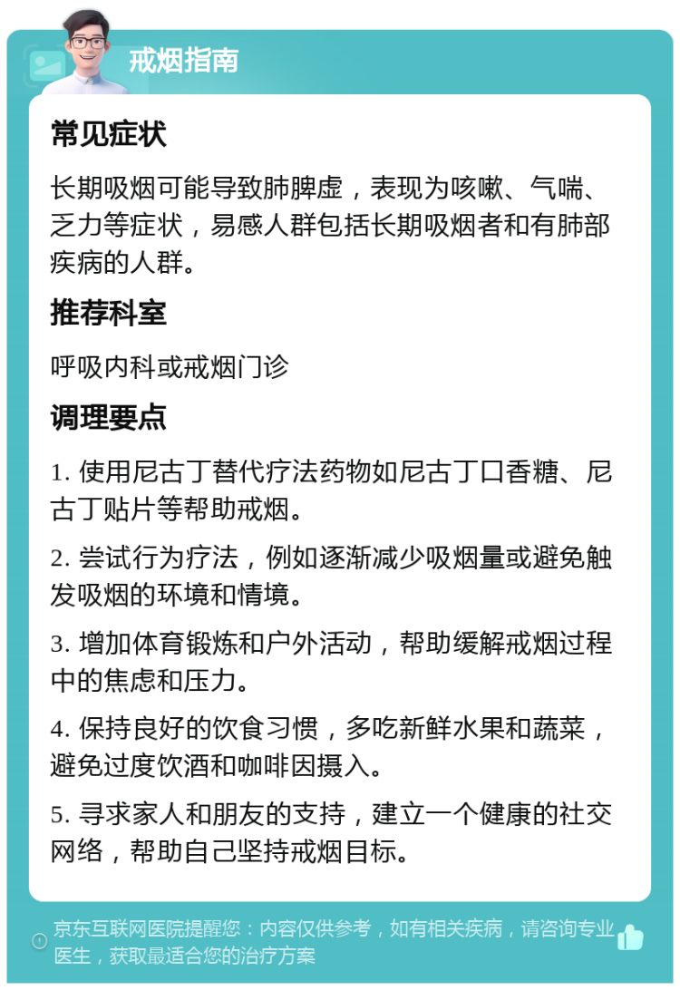 戒烟指南 常见症状 长期吸烟可能导致肺脾虚，表现为咳嗽、气喘、乏力等症状，易感人群包括长期吸烟者和有肺部疾病的人群。 推荐科室 呼吸内科或戒烟门诊 调理要点 1. 使用尼古丁替代疗法药物如尼古丁口香糖、尼古丁贴片等帮助戒烟。 2. 尝试行为疗法，例如逐渐减少吸烟量或避免触发吸烟的环境和情境。 3. 增加体育锻炼和户外活动，帮助缓解戒烟过程中的焦虑和压力。 4. 保持良好的饮食习惯，多吃新鲜水果和蔬菜，避免过度饮酒和咖啡因摄入。 5. 寻求家人和朋友的支持，建立一个健康的社交网络，帮助自己坚持戒烟目标。