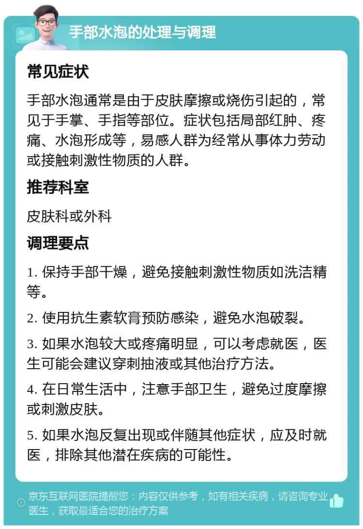 手部水泡的处理与调理 常见症状 手部水泡通常是由于皮肤摩擦或烧伤引起的，常见于手掌、手指等部位。症状包括局部红肿、疼痛、水泡形成等，易感人群为经常从事体力劳动或接触刺激性物质的人群。 推荐科室 皮肤科或外科 调理要点 1. 保持手部干燥，避免接触刺激性物质如洗洁精等。 2. 使用抗生素软膏预防感染，避免水泡破裂。 3. 如果水泡较大或疼痛明显，可以考虑就医，医生可能会建议穿刺抽液或其他治疗方法。 4. 在日常生活中，注意手部卫生，避免过度摩擦或刺激皮肤。 5. 如果水泡反复出现或伴随其他症状，应及时就医，排除其他潜在疾病的可能性。