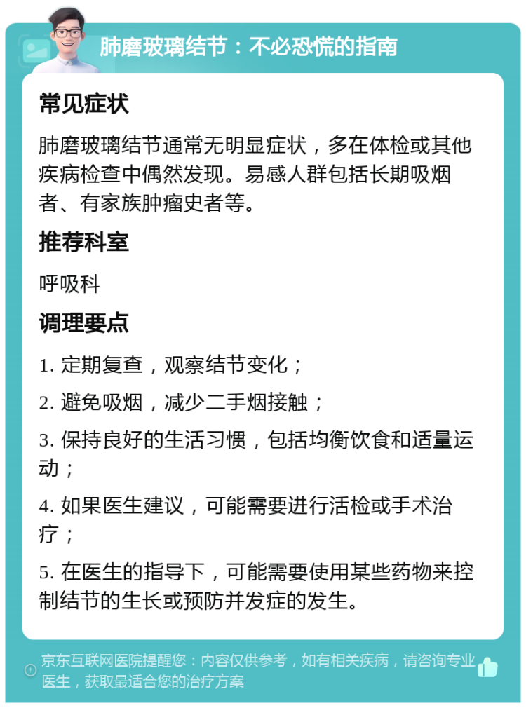 肺磨玻璃结节：不必恐慌的指南 常见症状 肺磨玻璃结节通常无明显症状，多在体检或其他疾病检查中偶然发现。易感人群包括长期吸烟者、有家族肿瘤史者等。 推荐科室 呼吸科 调理要点 1. 定期复查，观察结节变化； 2. 避免吸烟，减少二手烟接触； 3. 保持良好的生活习惯，包括均衡饮食和适量运动； 4. 如果医生建议，可能需要进行活检或手术治疗； 5. 在医生的指导下，可能需要使用某些药物来控制结节的生长或预防并发症的发生。