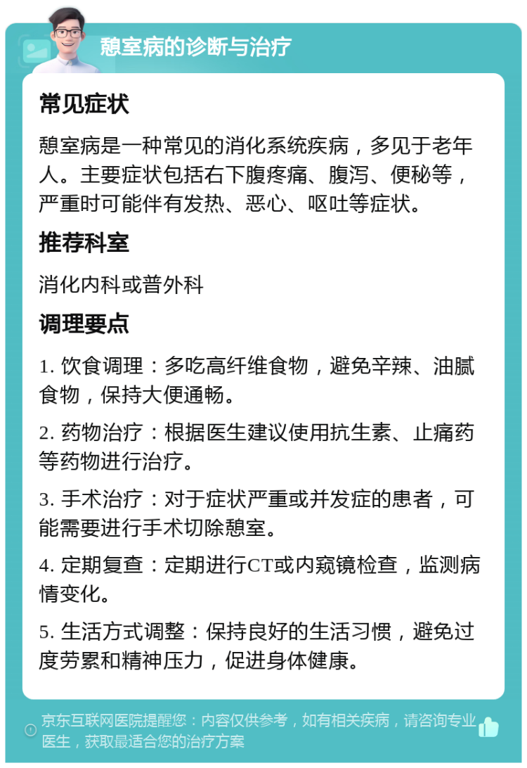 憩室病的诊断与治疗 常见症状 憩室病是一种常见的消化系统疾病，多见于老年人。主要症状包括右下腹疼痛、腹泻、便秘等，严重时可能伴有发热、恶心、呕吐等症状。 推荐科室 消化内科或普外科 调理要点 1. 饮食调理：多吃高纤维食物，避免辛辣、油腻食物，保持大便通畅。 2. 药物治疗：根据医生建议使用抗生素、止痛药等药物进行治疗。 3. 手术治疗：对于症状严重或并发症的患者，可能需要进行手术切除憩室。 4. 定期复查：定期进行CT或内窥镜检查，监测病情变化。 5. 生活方式调整：保持良好的生活习惯，避免过度劳累和精神压力，促进身体健康。