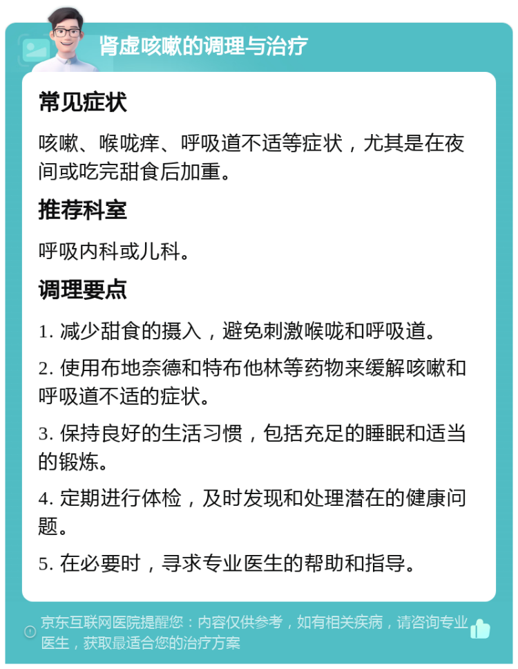 肾虚咳嗽的调理与治疗 常见症状 咳嗽、喉咙痒、呼吸道不适等症状，尤其是在夜间或吃完甜食后加重。 推荐科室 呼吸内科或儿科。 调理要点 1. 减少甜食的摄入，避免刺激喉咙和呼吸道。 2. 使用布地奈德和特布他林等药物来缓解咳嗽和呼吸道不适的症状。 3. 保持良好的生活习惯，包括充足的睡眠和适当的锻炼。 4. 定期进行体检，及时发现和处理潜在的健康问题。 5. 在必要时，寻求专业医生的帮助和指导。