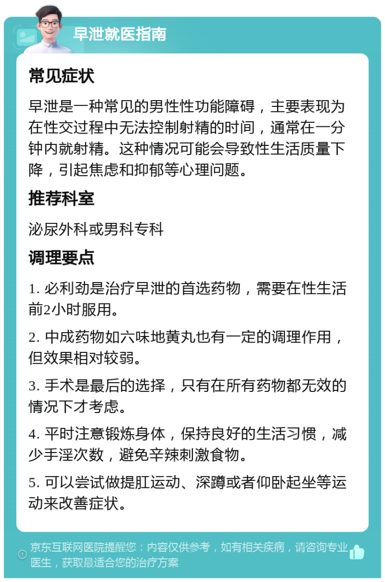 早泄就医指南 常见症状 早泄是一种常见的男性性功能障碍，主要表现为在性交过程中无法控制射精的时间，通常在一分钟内就射精。这种情况可能会导致性生活质量下降，引起焦虑和抑郁等心理问题。 推荐科室 泌尿外科或男科专科 调理要点 1. 必利劲是治疗早泄的首选药物，需要在性生活前2小时服用。 2. 中成药物如六味地黄丸也有一定的调理作用，但效果相对较弱。 3. 手术是最后的选择，只有在所有药物都无效的情况下才考虑。 4. 平时注意锻炼身体，保持良好的生活习惯，减少手淫次数，避免辛辣刺激食物。 5. 可以尝试做提肛运动、深蹲或者仰卧起坐等运动来改善症状。