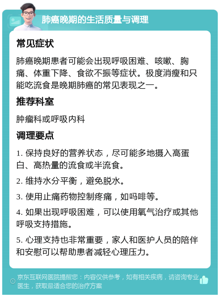 肺癌晚期的生活质量与调理 常见症状 肺癌晚期患者可能会出现呼吸困难、咳嗽、胸痛、体重下降、食欲不振等症状。极度消瘦和只能吃流食是晚期肺癌的常见表现之一。 推荐科室 肿瘤科或呼吸内科 调理要点 1. 保持良好的营养状态，尽可能多地摄入高蛋白、高热量的流食或半流食。 2. 维持水分平衡，避免脱水。 3. 使用止痛药物控制疼痛，如吗啡等。 4. 如果出现呼吸困难，可以使用氧气治疗或其他呼吸支持措施。 5. 心理支持也非常重要，家人和医护人员的陪伴和安慰可以帮助患者减轻心理压力。