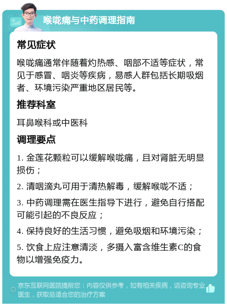 喉咙痛与中药调理指南 常见症状 喉咙痛通常伴随着灼热感、咽部不适等症状，常见于感冒、咽炎等疾病，易感人群包括长期吸烟者、环境污染严重地区居民等。 推荐科室 耳鼻喉科或中医科 调理要点 1. 金莲花颗粒可以缓解喉咙痛，且对肾脏无明显损伤； 2. 清咽滴丸可用于清热解毒，缓解喉咙不适； 3. 中药调理需在医生指导下进行，避免自行搭配可能引起的不良反应； 4. 保持良好的生活习惯，避免吸烟和环境污染； 5. 饮食上应注意清淡，多摄入富含维生素C的食物以增强免疫力。