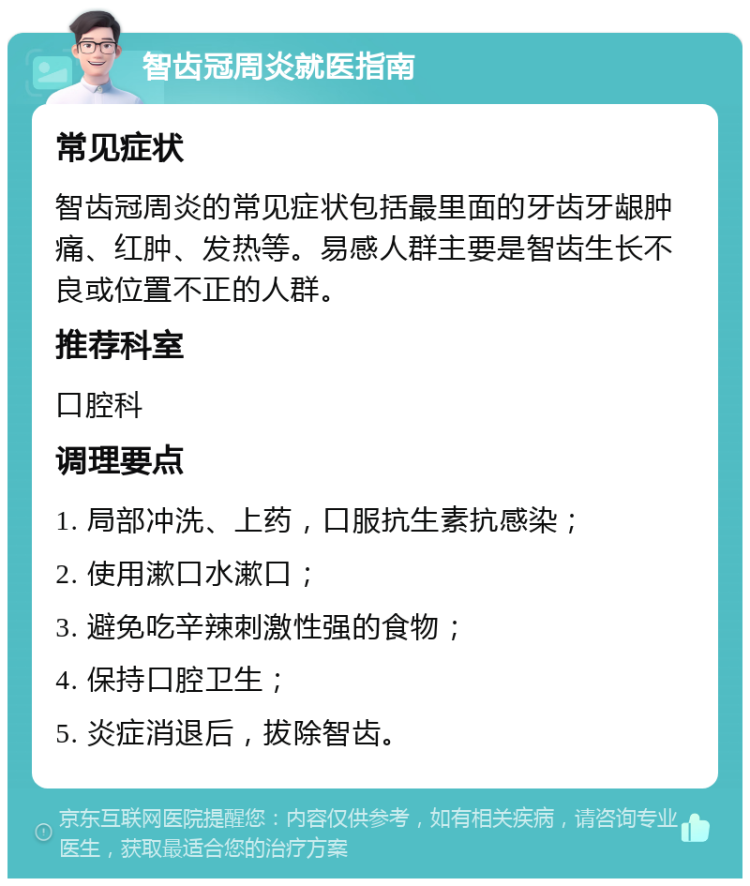 智齿冠周炎就医指南 常见症状 智齿冠周炎的常见症状包括最里面的牙齿牙龈肿痛、红肿、发热等。易感人群主要是智齿生长不良或位置不正的人群。 推荐科室 口腔科 调理要点 1. 局部冲洗、上药，口服抗生素抗感染； 2. 使用漱口水漱口； 3. 避免吃辛辣刺激性强的食物； 4. 保持口腔卫生； 5. 炎症消退后，拔除智齿。