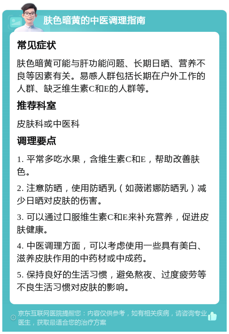 肤色暗黄的中医调理指南 常见症状 肤色暗黄可能与肝功能问题、长期日晒、营养不良等因素有关。易感人群包括长期在户外工作的人群、缺乏维生素C和E的人群等。 推荐科室 皮肤科或中医科 调理要点 1. 平常多吃水果，含维生素C和E，帮助改善肤色。 2. 注意防晒，使用防晒乳（如薇诺娜防晒乳）减少日晒对皮肤的伤害。 3. 可以通过口服维生素C和E来补充营养，促进皮肤健康。 4. 中医调理方面，可以考虑使用一些具有美白、滋养皮肤作用的中药材或中成药。 5. 保持良好的生活习惯，避免熬夜、过度疲劳等不良生活习惯对皮肤的影响。