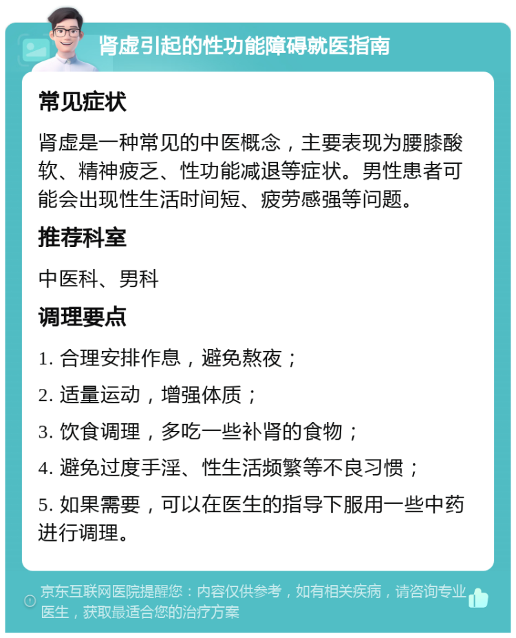 肾虚引起的性功能障碍就医指南 常见症状 肾虚是一种常见的中医概念，主要表现为腰膝酸软、精神疲乏、性功能减退等症状。男性患者可能会出现性生活时间短、疲劳感强等问题。 推荐科室 中医科、男科 调理要点 1. 合理安排作息，避免熬夜； 2. 适量运动，增强体质； 3. 饮食调理，多吃一些补肾的食物； 4. 避免过度手淫、性生活频繁等不良习惯； 5. 如果需要，可以在医生的指导下服用一些中药进行调理。