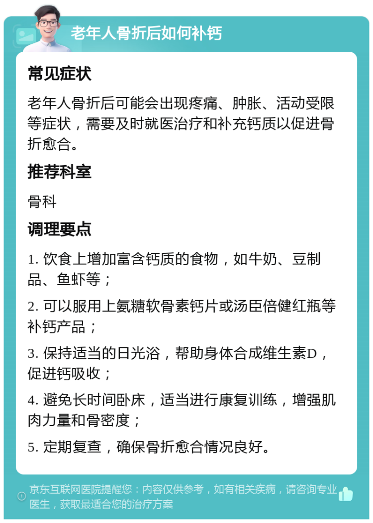 老年人骨折后如何补钙 常见症状 老年人骨折后可能会出现疼痛、肿胀、活动受限等症状，需要及时就医治疗和补充钙质以促进骨折愈合。 推荐科室 骨科 调理要点 1. 饮食上增加富含钙质的食物，如牛奶、豆制品、鱼虾等； 2. 可以服用上氨糖软骨素钙片或汤臣倍健红瓶等补钙产品； 3. 保持适当的日光浴，帮助身体合成维生素D，促进钙吸收； 4. 避免长时间卧床，适当进行康复训练，增强肌肉力量和骨密度； 5. 定期复查，确保骨折愈合情况良好。