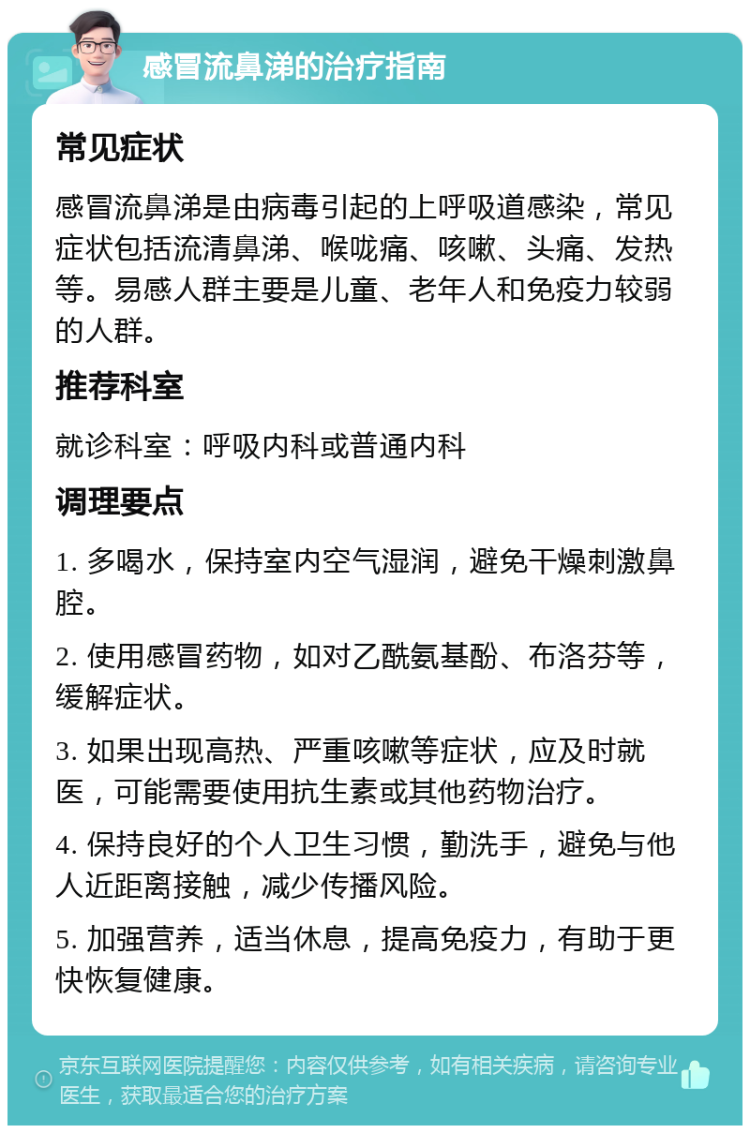 感冒流鼻涕的治疗指南 常见症状 感冒流鼻涕是由病毒引起的上呼吸道感染，常见症状包括流清鼻涕、喉咙痛、咳嗽、头痛、发热等。易感人群主要是儿童、老年人和免疫力较弱的人群。 推荐科室 就诊科室：呼吸内科或普通内科 调理要点 1. 多喝水，保持室内空气湿润，避免干燥刺激鼻腔。 2. 使用感冒药物，如对乙酰氨基酚、布洛芬等，缓解症状。 3. 如果出现高热、严重咳嗽等症状，应及时就医，可能需要使用抗生素或其他药物治疗。 4. 保持良好的个人卫生习惯，勤洗手，避免与他人近距离接触，减少传播风险。 5. 加强营养，适当休息，提高免疫力，有助于更快恢复健康。