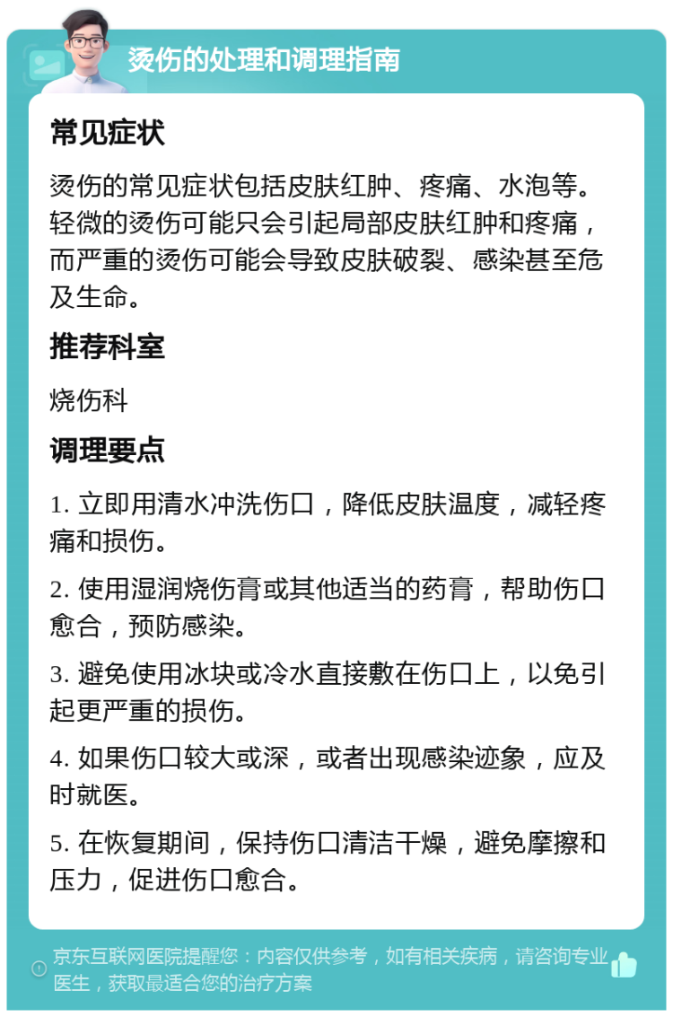 烫伤的处理和调理指南 常见症状 烫伤的常见症状包括皮肤红肿、疼痛、水泡等。轻微的烫伤可能只会引起局部皮肤红肿和疼痛，而严重的烫伤可能会导致皮肤破裂、感染甚至危及生命。 推荐科室 烧伤科 调理要点 1. 立即用清水冲洗伤口，降低皮肤温度，减轻疼痛和损伤。 2. 使用湿润烧伤膏或其他适当的药膏，帮助伤口愈合，预防感染。 3. 避免使用冰块或冷水直接敷在伤口上，以免引起更严重的损伤。 4. 如果伤口较大或深，或者出现感染迹象，应及时就医。 5. 在恢复期间，保持伤口清洁干燥，避免摩擦和压力，促进伤口愈合。