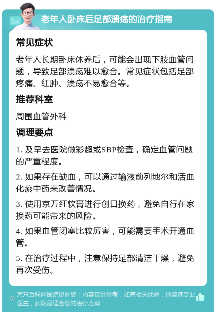 老年人卧床后足部溃疡的治疗指南 常见症状 老年人长期卧床休养后，可能会出现下肢血管问题，导致足部溃疡难以愈合。常见症状包括足部疼痛、红肿、溃疡不易愈合等。 推荐科室 周围血管外科 调理要点 1. 及早去医院做彩超或SBP检查，确定血管问题的严重程度。 2. 如果存在缺血，可以通过输液前列地尔和活血化瘀中药来改善情况。 3. 使用京万红软膏进行创口换药，避免自行在家换药可能带来的风险。 4. 如果血管闭塞比较厉害，可能需要手术开通血管。 5. 在治疗过程中，注意保持足部清洁干燥，避免再次受伤。