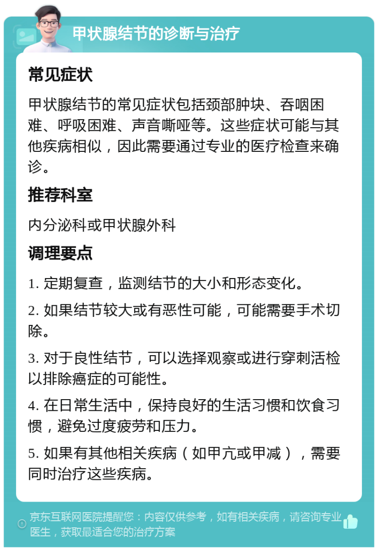 甲状腺结节的诊断与治疗 常见症状 甲状腺结节的常见症状包括颈部肿块、吞咽困难、呼吸困难、声音嘶哑等。这些症状可能与其他疾病相似，因此需要通过专业的医疗检查来确诊。 推荐科室 内分泌科或甲状腺外科 调理要点 1. 定期复查，监测结节的大小和形态变化。 2. 如果结节较大或有恶性可能，可能需要手术切除。 3. 对于良性结节，可以选择观察或进行穿刺活检以排除癌症的可能性。 4. 在日常生活中，保持良好的生活习惯和饮食习惯，避免过度疲劳和压力。 5. 如果有其他相关疾病（如甲亢或甲减），需要同时治疗这些疾病。