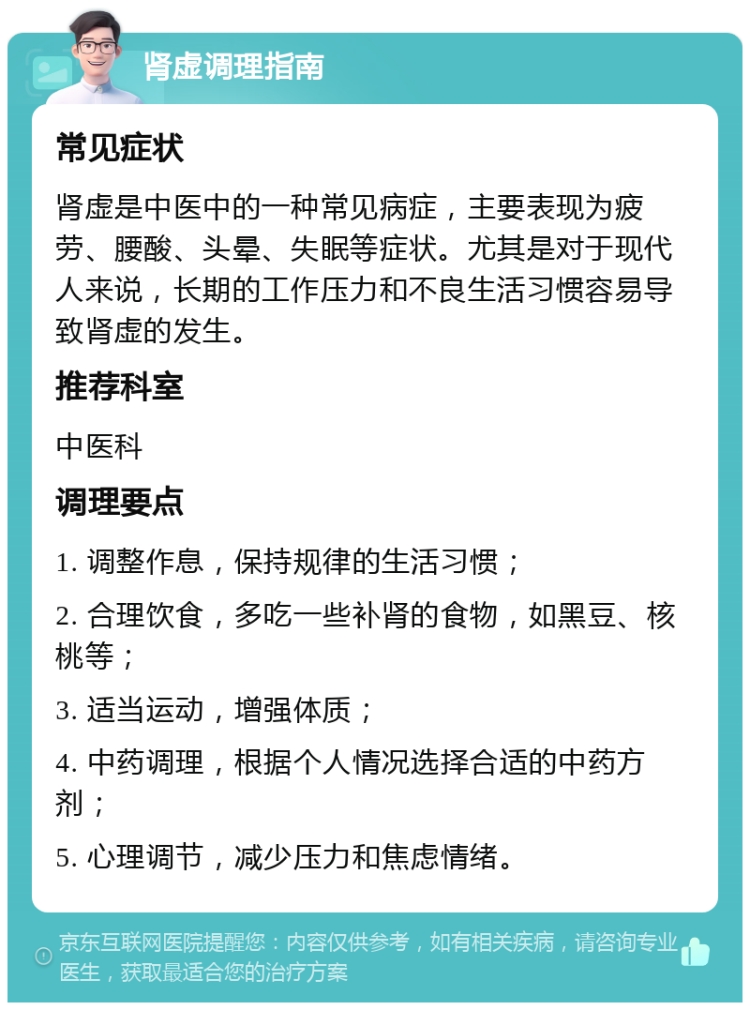 肾虚调理指南 常见症状 肾虚是中医中的一种常见病症，主要表现为疲劳、腰酸、头晕、失眠等症状。尤其是对于现代人来说，长期的工作压力和不良生活习惯容易导致肾虚的发生。 推荐科室 中医科 调理要点 1. 调整作息，保持规律的生活习惯； 2. 合理饮食，多吃一些补肾的食物，如黑豆、核桃等； 3. 适当运动，增强体质； 4. 中药调理，根据个人情况选择合适的中药方剂； 5. 心理调节，减少压力和焦虑情绪。