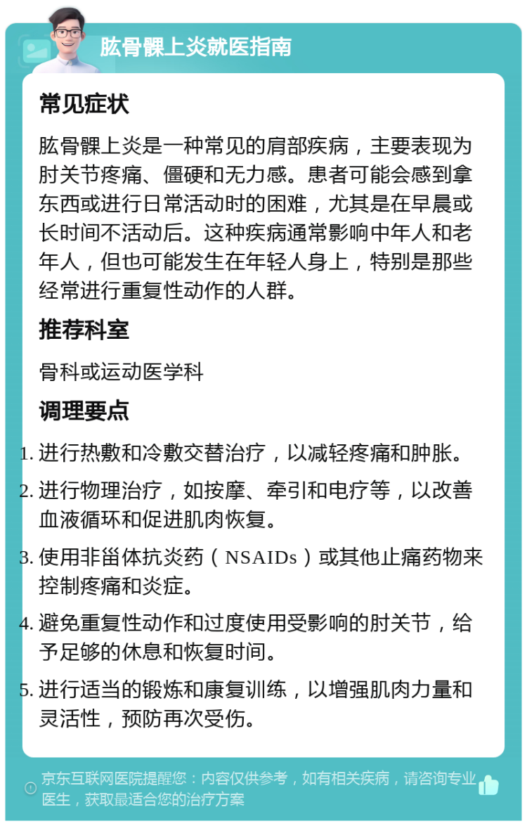 肱骨髁上炎就医指南 常见症状 肱骨髁上炎是一种常见的肩部疾病，主要表现为肘关节疼痛、僵硬和无力感。患者可能会感到拿东西或进行日常活动时的困难，尤其是在早晨或长时间不活动后。这种疾病通常影响中年人和老年人，但也可能发生在年轻人身上，特别是那些经常进行重复性动作的人群。 推荐科室 骨科或运动医学科 调理要点 进行热敷和冷敷交替治疗，以减轻疼痛和肿胀。 进行物理治疗，如按摩、牵引和电疗等，以改善血液循环和促进肌肉恢复。 使用非甾体抗炎药（NSAIDs）或其他止痛药物来控制疼痛和炎症。 避免重复性动作和过度使用受影响的肘关节，给予足够的休息和恢复时间。 进行适当的锻炼和康复训练，以增强肌肉力量和灵活性，预防再次受伤。