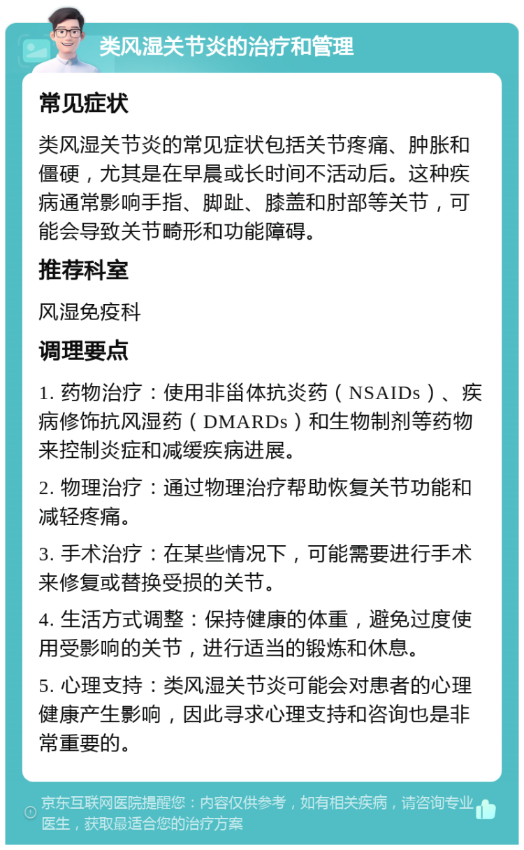 类风湿关节炎的治疗和管理 常见症状 类风湿关节炎的常见症状包括关节疼痛、肿胀和僵硬，尤其是在早晨或长时间不活动后。这种疾病通常影响手指、脚趾、膝盖和肘部等关节，可能会导致关节畸形和功能障碍。 推荐科室 风湿免疫科 调理要点 1. 药物治疗：使用非甾体抗炎药（NSAIDs）、疾病修饰抗风湿药（DMARDs）和生物制剂等药物来控制炎症和减缓疾病进展。 2. 物理治疗：通过物理治疗帮助恢复关节功能和减轻疼痛。 3. 手术治疗：在某些情况下，可能需要进行手术来修复或替换受损的关节。 4. 生活方式调整：保持健康的体重，避免过度使用受影响的关节，进行适当的锻炼和休息。 5. 心理支持：类风湿关节炎可能会对患者的心理健康产生影响，因此寻求心理支持和咨询也是非常重要的。