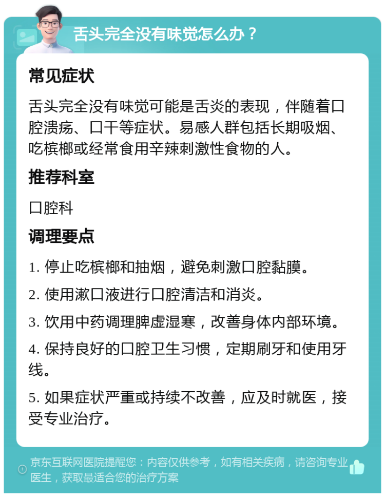 舌头完全没有味觉怎么办？ 常见症状 舌头完全没有味觉可能是舌炎的表现，伴随着口腔溃疡、口干等症状。易感人群包括长期吸烟、吃槟榔或经常食用辛辣刺激性食物的人。 推荐科室 口腔科 调理要点 1. 停止吃槟榔和抽烟，避免刺激口腔黏膜。 2. 使用漱口液进行口腔清洁和消炎。 3. 饮用中药调理脾虚湿寒，改善身体内部环境。 4. 保持良好的口腔卫生习惯，定期刷牙和使用牙线。 5. 如果症状严重或持续不改善，应及时就医，接受专业治疗。