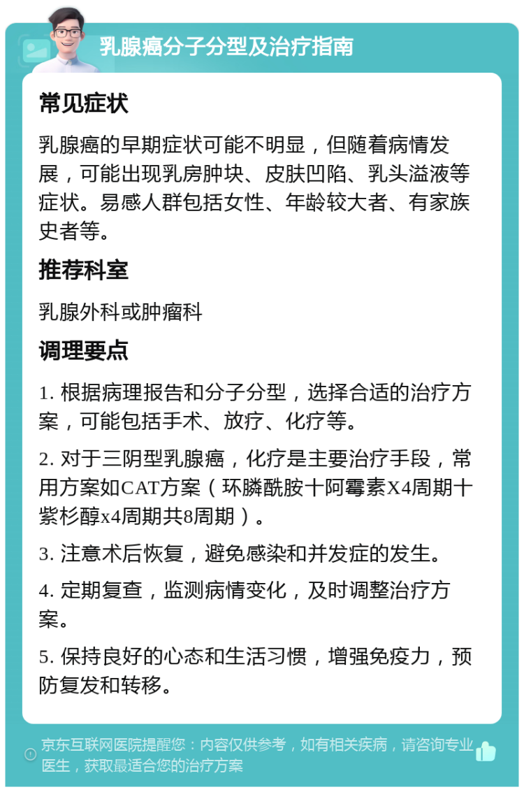 乳腺癌分子分型及治疗指南 常见症状 乳腺癌的早期症状可能不明显，但随着病情发展，可能出现乳房肿块、皮肤凹陷、乳头溢液等症状。易感人群包括女性、年龄较大者、有家族史者等。 推荐科室 乳腺外科或肿瘤科 调理要点 1. 根据病理报告和分子分型，选择合适的治疗方案，可能包括手术、放疗、化疗等。 2. 对于三阴型乳腺癌，化疗是主要治疗手段，常用方案如CAT方案（环膦酰胺十阿霉素X4周期十紫杉醇x4周期共8周期）。 3. 注意术后恢复，避免感染和并发症的发生。 4. 定期复查，监测病情变化，及时调整治疗方案。 5. 保持良好的心态和生活习惯，增强免疫力，预防复发和转移。