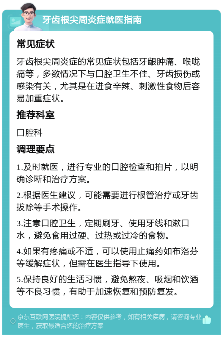 牙齿根尖周炎症就医指南 常见症状 牙齿根尖周炎症的常见症状包括牙龈肿痛、喉咙痛等，多数情况下与口腔卫生不佳、牙齿损伤或感染有关，尤其是在进食辛辣、刺激性食物后容易加重症状。 推荐科室 口腔科 调理要点 1.及时就医，进行专业的口腔检查和拍片，以明确诊断和治疗方案。 2.根据医生建议，可能需要进行根管治疗或牙齿拔除等手术操作。 3.注意口腔卫生，定期刷牙、使用牙线和漱口水，避免食用过硬、过热或过冷的食物。 4.如果有疼痛或不适，可以使用止痛药如布洛芬等缓解症状，但需在医生指导下使用。 5.保持良好的生活习惯，避免熬夜、吸烟和饮酒等不良习惯，有助于加速恢复和预防复发。