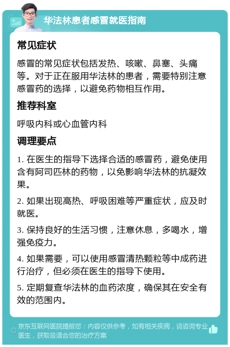 华法林患者感冒就医指南 常见症状 感冒的常见症状包括发热、咳嗽、鼻塞、头痛等。对于正在服用华法林的患者，需要特别注意感冒药的选择，以避免药物相互作用。 推荐科室 呼吸内科或心血管内科 调理要点 1. 在医生的指导下选择合适的感冒药，避免使用含有阿司匹林的药物，以免影响华法林的抗凝效果。 2. 如果出现高热、呼吸困难等严重症状，应及时就医。 3. 保持良好的生活习惯，注意休息，多喝水，增强免疫力。 4. 如果需要，可以使用感冒清热颗粒等中成药进行治疗，但必须在医生的指导下使用。 5. 定期复查华法林的血药浓度，确保其在安全有效的范围内。