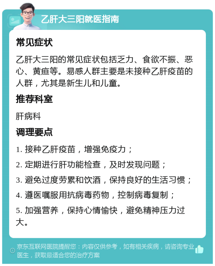 乙肝大三阳就医指南 常见症状 乙肝大三阳的常见症状包括乏力、食欲不振、恶心、黄疸等。易感人群主要是未接种乙肝疫苗的人群，尤其是新生儿和儿童。 推荐科室 肝病科 调理要点 1. 接种乙肝疫苗，增强免疫力； 2. 定期进行肝功能检查，及时发现问题； 3. 避免过度劳累和饮酒，保持良好的生活习惯； 4. 遵医嘱服用抗病毒药物，控制病毒复制； 5. 加强营养，保持心情愉快，避免精神压力过大。