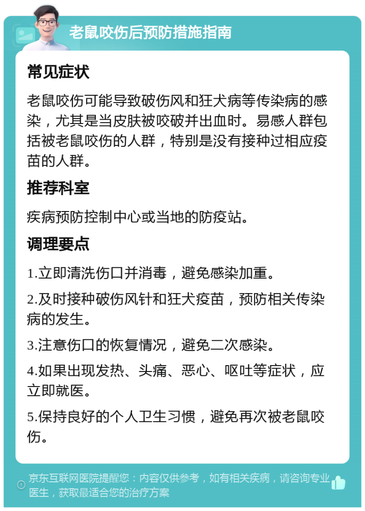 老鼠咬伤后预防措施指南 常见症状 老鼠咬伤可能导致破伤风和狂犬病等传染病的感染，尤其是当皮肤被咬破并出血时。易感人群包括被老鼠咬伤的人群，特别是没有接种过相应疫苗的人群。 推荐科室 疾病预防控制中心或当地的防疫站。 调理要点 1.立即清洗伤口并消毒，避免感染加重。 2.及时接种破伤风针和狂犬疫苗，预防相关传染病的发生。 3.注意伤口的恢复情况，避免二次感染。 4.如果出现发热、头痛、恶心、呕吐等症状，应立即就医。 5.保持良好的个人卫生习惯，避免再次被老鼠咬伤。