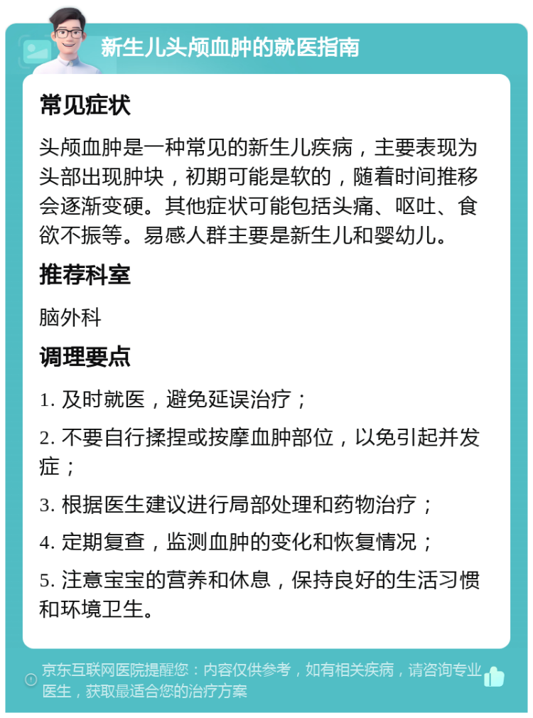 新生儿头颅血肿的就医指南 常见症状 头颅血肿是一种常见的新生儿疾病，主要表现为头部出现肿块，初期可能是软的，随着时间推移会逐渐变硬。其他症状可能包括头痛、呕吐、食欲不振等。易感人群主要是新生儿和婴幼儿。 推荐科室 脑外科 调理要点 1. 及时就医，避免延误治疗； 2. 不要自行揉捏或按摩血肿部位，以免引起并发症； 3. 根据医生建议进行局部处理和药物治疗； 4. 定期复查，监测血肿的变化和恢复情况； 5. 注意宝宝的营养和休息，保持良好的生活习惯和环境卫生。