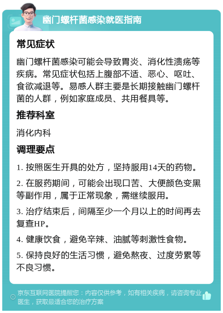 幽门螺杆菌感染就医指南 常见症状 幽门螺杆菌感染可能会导致胃炎、消化性溃疡等疾病。常见症状包括上腹部不适、恶心、呕吐、食欲减退等。易感人群主要是长期接触幽门螺杆菌的人群，例如家庭成员、共用餐具等。 推荐科室 消化内科 调理要点 1. 按照医生开具的处方，坚持服用14天的药物。 2. 在服药期间，可能会出现口苦、大便颜色变黑等副作用，属于正常现象，需继续服用。 3. 治疗结束后，间隔至少一个月以上的时间再去复查HP。 4. 健康饮食，避免辛辣、油腻等刺激性食物。 5. 保持良好的生活习惯，避免熬夜、过度劳累等不良习惯。